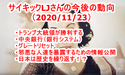 サイキックLJさんの今後の動向（2020/11/23）・トランプ大統領が勝利する・中央銀行（銀行システム）・グレートリセット・邪悪な人達を暴露するための情報公開・日本は歴史を繰り返す！？